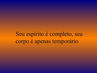    Seu espírito é completo, seu corpo é apenas temporário  