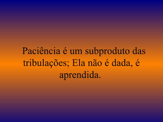 Paciência é um subproduto das
tribulações; Ela não é dada, é
aprendida.
 