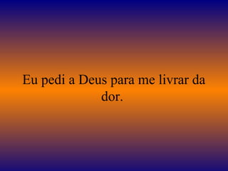Eu pedi a Deus para me livrar da
dor.
 
