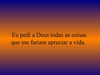 Eu pedi a Deus todas as coisas
que me fariam apreciar a vida.
 