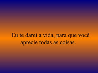 Eu te darei a vida, para que você
aprecie todas as coisas.
 