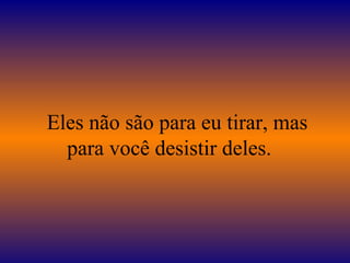 Eles não são para eu tirar, mas
para você desistir deles.
 