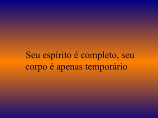 Seu espírito é completo, seu
corpo é apenas temporário
 