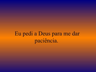 Eu pedi a Deus para me dar
paciência.
 