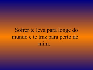 Sofrer te leva para longe do
mundo e te traz para perto de
            mim.
 