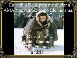 Eu pedi a Deus para me ajudar a AMAR os outros, como Ele me ama.         Deus disse: ....  A hhhh, finalmente  você  entendeu  a idéia..  