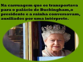 Na carruagem que os transportava para o palácio de Buckingham,o presidente e a rainha conversavam, auxiliados por uma intérprete. 