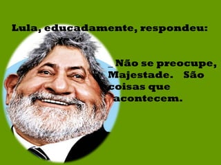 Lula, educadamente, respondeu: _ Não se preocupe, Majestade.  São coisas que acontecem. 