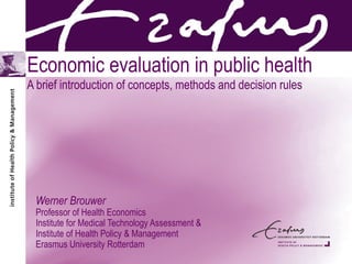 Economic evaluation in public health
A brief introduction of concepts, methods and decision rules
Werner Brouwer
Professor of Health Economics
Institute for Medical Technology Assessment &
Institute of Health Policy & Management
Erasmus University Rotterdam
 