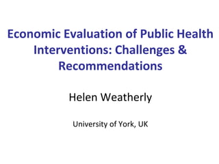 Economic Evaluation of Public Health
Interventions: Challenges &
Recommendations
Helen Weatherly
University of York, UK
 