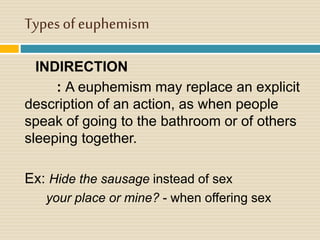 Types of euphemism
INDIRECTION
: A euphemism may replace an explicit
description of an action, as when people
speak of going to the bathroom or of others
sleeping together.
Ex: Hide the sausage instead of sex
your place or mine? - when offering sex
 