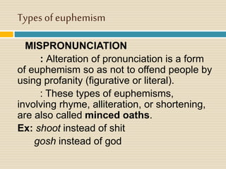 Types of euphemism
MISPRONUNCIATION
: Alteration of pronunciation is a form
of euphemism so as not to offend people by
using profanity (figurative or literal).
: These types of euphemisms,
involving rhyme, alliteration, or shortening,
are also called minced oaths.
Ex: shoot instead of shit
gosh instead of god
 