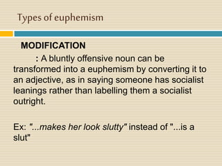 Types of euphemism
MODIFICATION
: A bluntly offensive noun can be
transformed into a euphemism by converting it to
an adjective, as in saying someone has socialist
leanings rather than labelling them a socialist
outright.
Ex: "...makes her look slutty" instead of "...is a
slut"
 