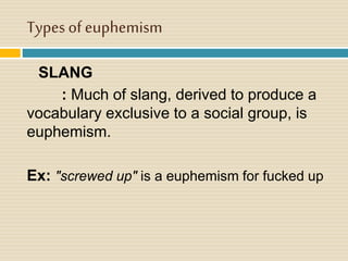 Types of euphemism
SLANG
: Much of slang, derived to produce a
vocabulary exclusive to a social group, is
euphemism.
Ex: "screwed up" is a euphemism for fucked up
 