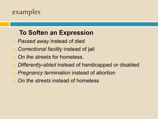 examples
To Soften an Expression
 Passed away instead of died
 Correctional facility instead of jail
 On the streets for homeless.
 Differently-abled instead of handicapped or disabled
 Pregnancy termination instead of abortion
 On the streets instead of homeless
 