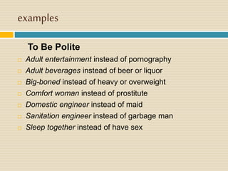 examples
To Be Polite
 Adult entertainment instead of pornography
 Adult beverages instead of beer or liquor
 Big-boned instead of heavy or overweight
 Comfort woman instead of prostitute
 Domestic engineer instead of maid
 Sanitation engineer instead of garbage man
 Sleep together instead of have sex
 