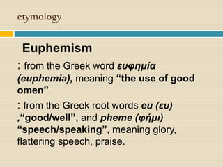 etymology
Euphemism
: from the Greek word ευφημία
(euphemia), meaning “the use of good
omen”
: from the Greek root words eu (ευ)
,“good/well”, and pheme (φήμι)
“speech/speaking”, meaning glory,
flattering speech, praise.
 