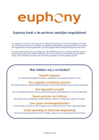 Euphony biedt u de perfecte zakelijke mogelijkheid


Het maakt niet uit of u er voor kiest om uw inkomen parttime aan te vullen met Euphony of besluit
om een fulltime carrière te ontwikkelen. De zakelijke mogelijkheid van Euphony biedt u waarachtig
een ongelimiteerd inkomenspotentieel. Ons beloningsplan heeft inmiddels bewezen dat het werkt.

In Europa sloot Euphony tot op vandaag meer dan 500.000 mensen aan. Allemaal tevreden klanten
die ons op hun beurt weer klanten opleveren. Het is het verhaal van de sneeuwbal die de helling
afrolt: neem de moeite om de bal aan het rollen te brengen en de rest gebeurt vanzelf.




                       Wat hebben wij u te bieden?
                                   Passief inkomen!
         Een aanzienlijk terugkerend inkomen, afhankelijk van uw eigen motivatie en inzet.

                      Een ongezien marketing systeem!
Ons systeem heeft zijn doeltreffendheid bewezen en zorgt internationaal voor een enorme marktgroei.

                               Een beproefd concept!
 Het is een beproefd concept met een uniek inkomstenplan, gecombineerd met ervaren leiderschap!

                           Zowel parttime als fulltime!
   Ons concept kan als bijberoep of hoofdverdienste, zonder uw huidige job in gevaar te brengen.

                       Zeer grote winstmogelijkheden!
  Is het ook niet uw droom om zelf te bepalen wat uw inkomen zal zijn, zonder enige beperkingen?

                Gratis opleiding en blijvende begeleiding!
   Ons hele team staat steeds klaar om u te helpen, zodat ook u uw succesverhaal kunt schrijven!




                                         © 2004-01-17 JG
 