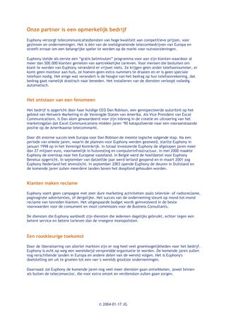 Onze partner is een opmerkelijk bedrijf
Euphony verzorgt telecommunicatiediensten van hoge kwaliteit aan competitieve prijzen, voor
gezinnen en ondernemingen. Het is één van de snelstgroeiende telecombedrijven van Europa en
streeft ernaar om een belangrijke speler te worden op de markt voor nutvoorzieningen.

Euphony stelde als eerste een “gratis belminuten” programma voor aan zijn klanten waardoor al
meer dan 500.000 klanten genieten van aantrekkelijke tarieven. Voor mensen die besluiten om
klant te worden van Euphony veranderd er vrijwel niets. Ze krijgen geen ander telefoonnummer, er
komt geen monteur aan huis, ze hoeven geen extra nummers te draaien en er is geen speciale
telefoon nodig. Het enige wat verandert is de hoogte van het bedrag op hun telefoonrekening, dat
bedrag gaat namelijk drastisch naar beneden. Het installeren van de diensten verloopt volledig
automatisch.


Het ontstaan van een fenomeen

Het bedrijf is opgericht door haar huidige CEO Dan Robison, een gerespecteerde autoriteit op het
gebied van Netwerk Marketing in de Verenigde Staten van Amerika. Als Vice President van Excel
Communications, is Dan alom gewaardeerd voor zijn inbreng in de creatie en uitvoering van het
marketingplan dat Excel Communications midden jaren ‘90 katapulteerde naar een vooraanstaande
positie op de Amerikaanse telecommarkt.

Door dit enorme succes leek Europa voor Dan Robison de meeste logische volgende stap. Na een
periode van enkele jaren, waarin de plannen voor Euphony werden gesmeed, startte Euphony in
januari 1998 op in het Verenigd Koninkrijk. In totaal investeerde Euphony de afgelopen jaren meer
dan 27 miljoen euro, voornamelijk in huisvesting en computerinfrastructuur. In mei 2000 maakte
Euphony de overstap naar het Europese vasteland. In België werd de hoofdzetel voor Euphony
Benelux opgericht. In september van datzelfde jaar werd Ierland geopend en in maart 2001 zag
Euphony Nederland het levenslicht. In september 2003 opende Euphony de deuren in Duitsland en
de komende jaren zullen meerdere landen boven het doopfond gehouden worden.


Klanten maken reclame

Euphony voert geen campagne met zeer dure marketing activiteiten zoals televisie- of radioreclame,
paginagrote advertenties, of dergelijke. Het succes van de onderneming steunt op mond-tot-mond
reclame van tevreden klanten. Het uitgespaarde budget wordt geïnvesteerd in de beste
voorwaarden voor de consument en mooi commissies voor de Business Consultants.

De diensten die Euphony aanbiedt zijn diensten die iedereen dagelijks gebruikt, echter tegen een
betere service en betere tarieven dan de vroegere monopolisten.



Een rooskleurige toekomst

Door de liberalisering van allerlei markten zijn er nog heel veel groeimogelijkheden voor het bedrijf.
Euphony is echt op weg een wereldwijd verspreidde organisatie te worden. De komende jaren zullen
nog verschillende landen in Europa en andere delen van de wereld volgen. Het is Euphony's
doelstelling om uit te groeien tot een van 's werelds grootste ondernemingen.

Daarnaast zal Euphony de komende jaren nog veel meer diensten gaan ontwikkelen, zowel binnen
als buiten de telecomsector, die voor extra omzet en verdiensten zullen gaan zorgen.




                                          © 2004-01-17 JG
 