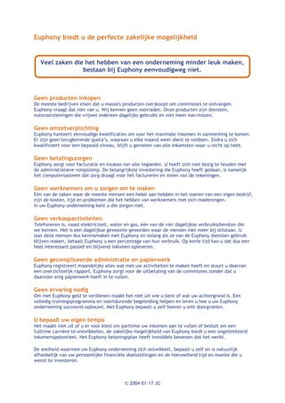 Euphony biedt u de perfecte zakelijke mogelijkheid


   Veel zaken die het hebben van een onderneming minder leuk maken,
                 bestaan bij Euphony eenvoudigweg niet.



Geen producten inkopen
De meeste bedrijven eisen dat u massa's producten (ver)koopt om commissies te ontvangen.
Euphony vraagt dat niet van u. Wij kennen geen voorraden. Onze producten zijn diensten,
nutsvoorzieningen die vrijwel iedereen dagelijks gebruikt en niet meer kan missen.

Geen omzetverplichting
Euphony hanteert eenvoudige kwalificaties om voor het maximale inkomen in aanmerking te komen.
Er zijn geen terugkerende quota’s, waaraan u elke maand weer dient te voldoen. Zodra u zich
kwalificeert voor een bepaald niveau, blijft u genieten van alle inkomsten waar u recht op hebt.

Geen betalingszorgen
Euphony zorgt voor facturatie en incasso van alle tegoeden. U hoeft zich niet bezig te houden met
de administratieve rompslomp. De belangrijkste investering die Euphony heeft gedaan, is namelijk
het computersysteem dat zorg draagt voor het factureren en innen van de rekeningen.

Geen werknemers om u zorgen om te maken
Eén van de zaken waar de meeste mensen een hekel aan hebben in het voeren van een eigen bedrijf,
zijn de kosten, tijd en problemen die het hebben van werknemers met zich meebrengen.
In uw Euphony onderneming kent u die zorgen niet.

Geen verkoopactiviteiten
Telefoneren is, naast elektriciteit, water en gas, één van de vier dagelijkse verbruiksdiensten die
we kennen. Het is een dagelijkse gewoonte geworden waar de mensen niet meer bij stilstaan. U
laat deze mensen dus kennismaken met Euphony en zolang als ze van de Euphony diensten gebruik
blijven maken, betaalt Euphony u een percentage van hun verbruik. Op korte tijd kan u dat dus een
heel interessant passief en blijvend inkomen opleveren.

Geen gecompliceerde administratie en papierwerk
Euphony registreert maandelijks alles wat met uw activiteiten te maken heeft en stuurt u daarvan
een overzichtelijk rapport. Euphony zorgt voor de uitbetaling van de commissies zonder dat u
daarvoor enig papierwerk hoeft in te vullen.

Geen ervaring nodig
Om met Euphony geld te verdienen maakt het niet uit wie u bent of wat uw achtergrond is. Een
volledig trainingsprogramma en voortdurende begeleiding helpen en leren u hoe u uw Euphony
onderneming succesvol opbouwt. Met Euphony bepaalt u zelf hoever u wilt doorgroeien.

U bepaalt uw eigen tempo
Het maakt niet uit of u er voor kiest om parttime uw inkomen aan te vullen of besluit om een
fulltime carrière te ontwikkelen, de zakelijke mogelijkheid van Euphony biedt u een ongelimiteerd
inkomenspotentieel. Het Euphony beloningsplan heeft inmiddels bewezen dat het werkt.

De snelheid waarmee uw Euphony onderneming zich ontwikkelt, bepaalt u zelf en is natuurlijk
afhankelijk van uw persoonlijke financiële doelstellingen en de hoeveelheid tijd en moeite die u
wenst te investeren.



                                         © 2004-01-17 JG
 