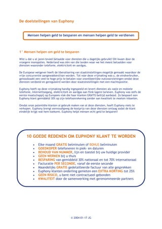 De doelstellingen van Euphony


      Mensen helpen geld te besparen en mensen helpen geld te verdienen




1° Mensen helpen om geld te besparen

Wist u dat u al jaren teveel betaalde voor diensten die u dagelijks gebruikt? Dit kwam door de
vroegere monopolies. Nederland was één van die landen waar we het meest betaalden voor
diensten waaronder telefonie, elektriciteit en aardgas.

De Europese wetgever heeft de liberalisering van staatsinstellingen mogelijk gemaakt waardoor de
vrije concurrentie aangewakkerd kan worden. Tot voor deze vrijmaking was u, de eindverbruiker,
genoodzaakt een veel te hoge prijs te betalen voor onontbeerlijke nutsvoorzieningen omdat deze
diensten verdeeld en gereguleerd werden door staatsinstellingen met een machtspositie.

Euphony heeft op deze vrijmaking handig ingespeeld en levert diensten als vaste en mobiele
telefonie, Internettoegang, elektriciteit en aardgas aan flink lagere tarieven. Euphony was zelfs de
eerste maatschappij op Europees vlak die haar klanten GRATIS beltijd aanbood. Zo bespaart een
Euphony klant gemiddeld 30% op zijn telefoonrekening zonder aan kwaliteit te moeten inboeten.

Omdat onze potentiële klanten al gebruik maken van al deze diensten, hoeft Euphony niets te
verkopen. Euphony brengt eenvoudigweg de kostprijs van deze diensten omlaag zodat de klant
eindelijk krijgt wat hem toekomt. Euphony helpt mensen echt geld te besparen!




     10 GOEDE REDENEN OM EUPHONY KLANT TE WORDEN
           ·   Elke maand GRATIS belminuten of BONUS belminuten
           ·   GOEDKOPER telefoneren in piek- en daluren
           ·   BEHOUD VAN NUMMER, lijn en toestel bij uw huidige provider
           ·   GEEN WERKEN bij u thuis
           ·   BESPARING van gemiddeld 30% nationaal en tot 70% internationaal
           ·   Facturatie PER SECONDE, vanaf de eerste seconde
           ·   Maandelijks GRATIS gedetailleerde factuur van alle gesprekken
           ·   Euphony klanten onderling genieten een EXTRA KORTING tot 25%
           ·   GEEN RISICO, u bent niet contractueel gebonden
           ·   KWALITEIT door de samenwerking met gerenommeerde partners




                                          © 2004-01-17 JG
 