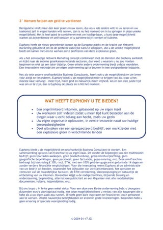 2° Mensen helpen om geld te verdienen

Deregulatie vindt maar één keer plaats in uw leven, dus als u iets anders wilt in uw leven en uw
toekomst zelf in eigen handen wilt nemen, dan is nu het moment om in te springen in deze unieke
mogelijkheid. Het is heel goed te combineren met uw huidige baan, u kunt deze mogelijkheid
starten als bijverdienste en zelf bepalen of u parttime blijft werken of fulltime.

Euphony heeft de nieuw gecreëerde kansen op de Europese markt en de kracht van Netwerk
Marketing gebundeld om zo de perfecte zakelijke kans te scheppen, die u de unieke mogelijkheid
biedt om samen met ons te werken en te profiteren van deze explosieve groei.

Als u het eenvoudige Netwerk Marketing concept combineert met de diensten die Euphony aanbiedt
en kijkt naar de enorme groeikansen in beide sectoren, dan weet u waarom u nu zou moeten
beginnen en niet op een later tijdstip. Geen enkele andere onderneming biedt u deze voordelen.
Een innovatieve methode om uw eigen onderneming op te bouwen in een snelgroeiende industrie.

Net als vele andere onafhankelijke Business Consultants, heeft ook u de mogelijkheid om uw leven
voor altijd te veranderen. Euphony biedt u de mogelijkheid meer te krijgen van dat waar u het
meeste naar verlangt – meer tijd, meer geld en natuurlijk meer vrijheid. Als er ooit een juiste tijd
was om er te zijn, dan is Euphony de plaats en is NU het moment.




                    WAT HEEFT EUPHONY U TE BIEDEN?
          ·   Een ongelimiteerd inkomen, gebaseerd op uw eigen inzet
          ·   Uw werkuren zelf indelen zodat u meer tijd kunt besteden aan de
              dingen waar u echt belang aan hecht, zoals uw gezin
          ·   Uw eigen organisatie opbouwen, in eerste instantie naast uw huidige
              beroepsbezigheden
          ·   Deel uitmaken van een gerespecteerd bedrijf; een marktleider met
              een explosieve groei in verschillende landen




Euphony biedt u de mogelijkheid om onafhankelijk Business Consultant te worden. Een
samenwerking op basis van franchise in uw eigen zaak. Dit zonder de kopzorgen van een traditioneel
bedrijf: geen voorraden aankopen, geen productverkoop, geen omzetverplichting, geen
geografische beperkingen, geen personeel, geen facturatie, geen ervaring, enz. Deze minifranchise
bedraagt bij toetreding € 350,- incl. BTW, met een 100% geld-terug-garantie gedurende 14 dagen en
zonder verdere financiële verplichtingen. Voor die investering neemt Euphony al uw administratie
van uw bedrijf uit handen, waaronder het bijhouden van uw klantenbestand, het opmaken en
versturen van de maandelijkse facturen, de BTW verrekening, klantenopvolging en natuurlijk de
uitbetaling van uw inkomen. Bovendien krijgt u de nodige licenties, blijvende training en
ondersteuning, begeleiding, alternatieve publiciteit en een Organiser met alle noodzakelijke
documenten, folders, hulpmiddelen, enz.

Bij ons loopt u in feite geen enkel risico. Voor een doorsnee kleine onderneming hebt u doorgaans
duizenden euro's startkapitaal nodig. Met onze mogelijkheid bent u verlost van alle kopzorgen die u
hebt als u uw eigen zaak zou runnen. U hoeft geen dure voorraden te financieren, noch personeel
aan te werven. U hebt nauwelijks bedrijfskosten en evenmin grote investeringen. Bovendien hebt u
geen ervaring of speciale vooropleiding nodig.




                                          © 2004-01-17 JG
 