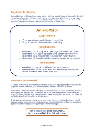 Ongelimiteerde inkomsten

Om met Euphony geld te verdienen maakt het niet uit wie u bent of wat uw achtergrond is. Leeftijd,
ras, geslacht, huidskleur, opleiding of achtergrond is hierbij onbelangrijk. Iedereen is in principe
hiervoor geschikt! Het enige waarover u dient te beschikken is een verlangen en de wil om iets te
bereiken! Ik heb gewone mensen uitzonderlijk zien worden in deze business.




                                  UW INKOMSTEN
                                       Actief inkomen

           ·   15 euro voor iedere aansluiting op de vaste lijn
           ·   20 tot 60 euro voor iedere mobiele aansluiting

                                      Passief inkomen

           ·   elke maand     2% tot 7% op vaste telefoongesprekken van uw klanten
           ·   elke maand     0,25% tot 4% op iedere vaste klanten uit uw netwerk
           ·   elke maand     2% op mobiele telefoongesprekken van uw klanten
           ·   elke maand     0,25% tot 1% op iedere mobiele klanten uit uw netwerk

                                        Extra inkomen

           ·   extra bonussen van 10 tot 140 euro voor snelle starters
           ·   extra bonussen van 50 tot 220 euro door eenvoudige kwalificaties
           ·   andere Incentives zoals reizen, cash, enz.



Residueel of passief inkomen

U kunt als onafhankelijk Business Consultant van Euphony in uw eigen tijd een behoorlijk residueel
of passief inkomen opbouwen, door zowel klanten als Business Consultants te werven.

Zoals gezegd hebben alle mensen al telefoon en gebruikt iedereen al gas en elektriciteit, dus het is
geen product dat men niet kent, integendeel, het is niet meer weg te denken uit het dagelijkse
leven. Op al deze diensten krijgt u een commissie, maand na maand en jaar na jaar, net zolang als
de klanten gebruik blijven maken van die diensten.

Er zijn geen grenzen aan de werving van de hoeveelheid klanten en Business Consultants gesteld,
dus kunt u op die manier een enorm (internationaal) netwerk aan klanten en Business Consultants
opbouwen en zodoende zelf een ongelimiteerd inkomen verkrijgen.



                          Het is gemakkelijk om te doen, maar …
                        het is ook gemakkelijk om het niet te doen




                                          © 2004-01-17 JG
 