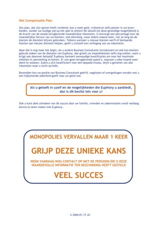 Het Compensatie Plan

Ons plan, dat zijn sporen heeft verdiend, kan u meer geld, vrijheid en zelfs plezier in uw leven
bieden, zonder uw huidige job op het spel te zetten! De sleutel tot deze geweldige mogelijkheid is
de kracht van de steeds terugkerende maandelijkse inkomsten. U ontvangt een percentage over de
maandelijkse factuur van uw klanten, niet éénmalig, maar iedere maand weer, net zo lang als de
klanten de diensten blijven gebruiken. Telkens wanneer u nieuwe klanten werft of bestaande
klanten aan nieuwe diensten helpen, geeft u zichzelf een verhoging van uw inkomsten.

Maar dat is nog maar het begin, als u andere Business Consultants introduceert en ook hun klanten
gebruik maken van de diensten van Euphony, dan groeit uw maandinkomen zelfs nog sneller, want u
krijgt ook daarover betaald! Euphony hanteert eenvoudige kwalificaties om voor het maximale
inkomen in aanmerking te komen. Er zijn geen terugkerende quota’s, waaraan u elke maand weer
dient te voldoen. Zodra u zich kwalificeert voor een bepaald niveau, blijft u genieten van alle
inkomsten waar u recht op hebt.

Bovendien kan uw positie van Business Consultant geërfd, nagelaten of overgedragen worden wat u
een bijkomende zekerheid geeft naar uw gezin toe.



         Als u gelooft in uzelf en de mogelijkheden die Euphony u aanbiedt,
                             dan is dit beslist iets voor u!


Ook u kunt deel uitmaken van dit succes door uw familie, vrienden en zakenrelaties vanaf vandaag
kennis te laten maken met Euphony.




        MONOPOLIES VERVALLEN MAAR 1 KEER

          GRIJP DEZE UNIEKE KANS
         NEEM VANDAAG NOG CONTACT OP MET DE PERSOON DIE U DEZE
         WAARDEVOLLE INFORMATIE TER BESCHIKKING HEEFT GESTELD


                            VEEL SUCCES



                                         © 2004-01-17 JG
 