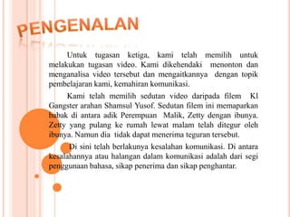Untuk tugasan ketiga, kami telah memilih untuk
melakukan tugasan video. Kami dikehendaki menonton dan
menganalisa video tersebut dan mengaitkannya dengan topik
pembelajaran kami, kemahiran komunikasi.
     Kami telah memilih sedutan video daripada filem Kl
Gangster arahan Shamsul Yusof. Sedutan filem ini memaparkan
babak di antara adik Perempuan Malik, Zetty dengan ibunya.
Zetty yang pulang ke rumah lewat malam telah ditegur oleh
ibunya. Namun dia tidak dapat menerima teguran tersebut.
      Di sini telah berlakunya kesalahan komunikasi. Di antara
kesalahannya atau halangan dalam komunikasi adalah dari segi
penggunaan bahasa, sikap penerima dan sikap penghantar.
 