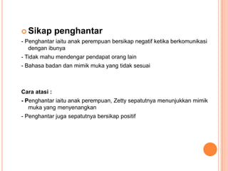  Sikap        penghantar
- Penghantar iaitu anak perempuan bersikap negatif ketika berkomunikasi
   dengan ibunya
- Tidak mahu mendengar pendapat orang lain
- Bahasa badan dan mimik muka yang tidak sesuai



Cara atasi :
- Penghantar iaitu anak perempuan, Zetty sepatutnya menunjukkan mimik
   muka yang menyenangkan
- Penghantar juga sepatutnya bersikap positif
 