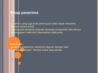 •Sikap   penerima

-penerima yang juga anak perempuan tidak dapat menerima
 teguran secara positif
- mempunyai perasaan prejudis terhadap penghantar iaitu ibunya
-beranggapan maklumat disampaikan tidak perlu



Cara Atasi :
-penerima sepatutnya menerima teguran dengan baik
- menjawab dengan intonasi suara yang sesuai
 