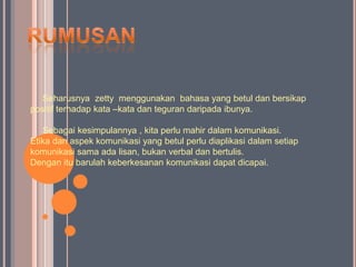 Seharusnya zetty menggunakan bahasa yang betul dan bersikap
positif terhadap kata –kata dan teguran daripada ibunya.

   Sebagai kesimpulannya , kita perlu mahir dalam komunikasi.
Etika dan aspek komunikasi yang betul perlu diaplikasi dalam setiap
komunikasi sama ada lisan, bukan verbal dan bertulis.
Dengan itu barulah keberkesanan komunikasi dapat dicapai.
 