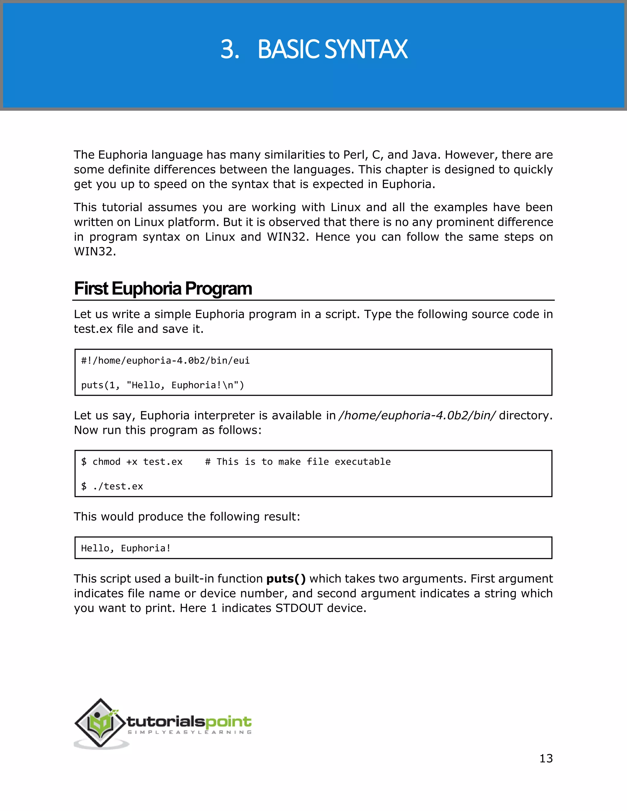 Euphoria
13
The Euphoria language has many similarities to Perl, C, and Java. However, there are
some definite differences between the languages. This chapter is designed to quickly
get you up to speed on the syntax that is expected in Euphoria.
This tutorial assumes you are working with Linux and all the examples have been
written on Linux platform. But it is observed that there is no any prominent difference
in program syntax on Linux and WIN32. Hence you can follow the same steps on
WIN32.
FirstEuphoriaProgram
Let us write a simple Euphoria program in a script. Type the following source code in
test.ex file and save it.
#!/home/euphoria-4.0b2/bin/eui
puts(1, "Hello, Euphoria!n")
Let us say, Euphoria interpreter is available in /home/euphoria-4.0b2/bin/ directory.
Now run this program as follows:
$ chmod +x test.ex # This is to make file executable
$ ./test.ex
This would produce the following result:
Hello, Euphoria!
This script used a built-in function puts() which takes two arguments. First argument
indicates file name or device number, and second argument indicates a string which
you want to print. Here 1 indicates STDOUT device.
3. BASIC SYNTAX
 