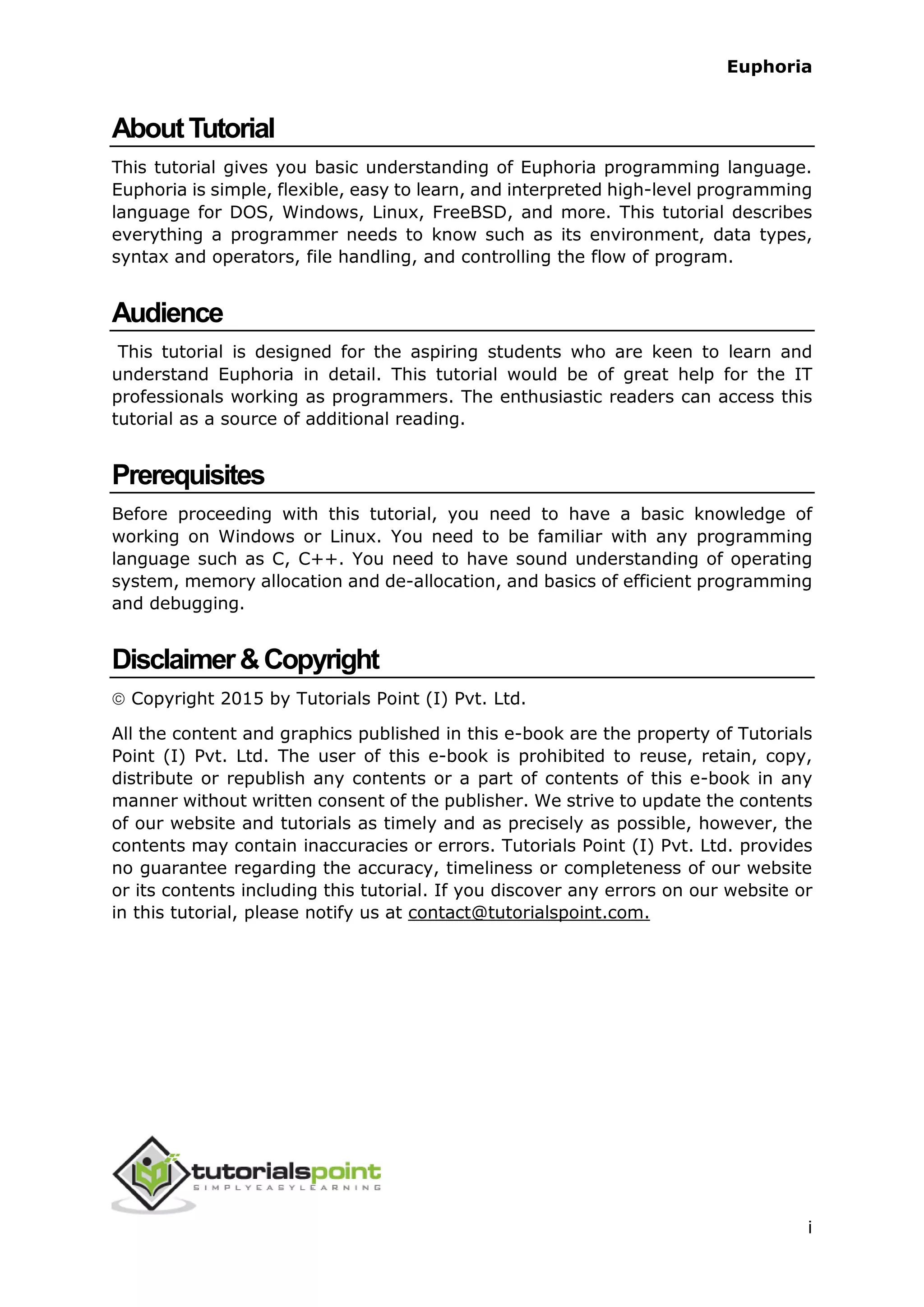 Euphoria
i
AboutTutorial
This tutorial gives you basic understanding of Euphoria programming language.
Euphoria is simple, flexible, easy to learn, and interpreted high-level programming
language for DOS, Windows, Linux, FreeBSD, and more. This tutorial describes
everything a programmer needs to know such as its environment, data types,
syntax and operators, file handling, and controlling the flow of program.
Audience
This tutorial is designed for the aspiring students who are keen to learn and
understand Euphoria in detail. This tutorial would be of great help for the IT
professionals working as programmers. The enthusiastic readers can access this
tutorial as a source of additional reading.
Prerequisites
Before proceeding with this tutorial, you need to have a basic knowledge of
working on Windows or Linux. You need to be familiar with any programming
language such as C, C++. You need to have sound understanding of operating
system, memory allocation and de-allocation, and basics of efficient programming
and debugging.
Disclaimer&Copyright
 Copyright 2015 by Tutorials Point (I) Pvt. Ltd.
All the content and graphics published in this e-book are the property of Tutorials
Point (I) Pvt. Ltd. The user of this e-book is prohibited to reuse, retain, copy,
distribute or republish any contents or a part of contents of this e-book in any
manner without written consent of the publisher. We strive to update the contents
of our website and tutorials as timely and as precisely as possible, however, the
contents may contain inaccuracies or errors. Tutorials Point (I) Pvt. Ltd. provides
no guarantee regarding the accuracy, timeliness or completeness of our website
or its contents including this tutorial. If you discover any errors on our website or
in this tutorial, please notify us at contact@tutorialspoint.com.
 