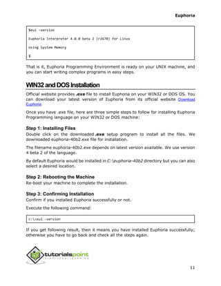 Euphoria
11
$eui -version
Euphoria Interpreter 4.0.0 beta 2 (r2670) for Linux
Using System Memory
$
That is it, Euphoria Programming Environment is ready on your UNIX machine, and
you can start writing complex programs in easy steps.
WIN32andDOSInstallation
Official website provides .exe file to install Euphoria on your WIN32 or DOS OS. You
can download your latest version of Euphoria from its official website Download
Euphoria.
Once you have .exe file, here are three simple steps to follow for installing Euphoria
Programming language on your WIN32 or DOS machine:
Step 1: Installing Files
Double click on the downloaded .exe setup program to install all the files. We
downloaded euphoria-40b2.exe file for installation.
The filename euphoria-40b2.exe depends on latest version available. We use version
4 beta 2 of the language.
By default Euphoria would be installed in C:euphoria-40b2 directory but you can also
select a desired location.
Step 2: Rebooting the Machine
Re-boot your machine to complete the installation.
Step 3: Confirming Installation
Confirm if you installed Euphoria successfully or not.
Execute the following command:
c:>eui -version
If you get following result, then it means you have installed Euphoria successfully;
otherwise you have to go back and check all the steps again.
 