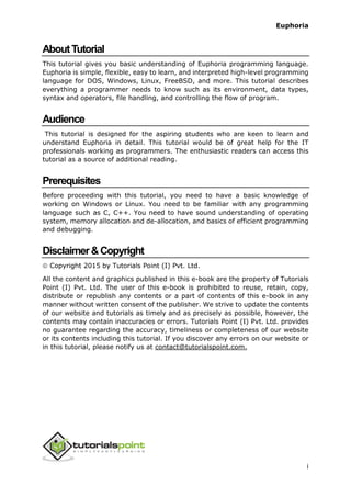 Euphoria
i
AboutTutorial
This tutorial gives you basic understanding of Euphoria programming language.
Euphoria is simple, flexible, easy to learn, and interpreted high-level programming
language for DOS, Windows, Linux, FreeBSD, and more. This tutorial describes
everything a programmer needs to know such as its environment, data types,
syntax and operators, file handling, and controlling the flow of program.
Audience
This tutorial is designed for the aspiring students who are keen to learn and
understand Euphoria in detail. This tutorial would be of great help for the IT
professionals working as programmers. The enthusiastic readers can access this
tutorial as a source of additional reading.
Prerequisites
Before proceeding with this tutorial, you need to have a basic knowledge of
working on Windows or Linux. You need to be familiar with any programming
language such as C, C++. You need to have sound understanding of operating
system, memory allocation and de-allocation, and basics of efficient programming
and debugging.
Disclaimer&Copyright
 Copyright 2015 by Tutorials Point (I) Pvt. Ltd.
All the content and graphics published in this e-book are the property of Tutorials
Point (I) Pvt. Ltd. The user of this e-book is prohibited to reuse, retain, copy,
distribute or republish any contents or a part of contents of this e-book in any
manner without written consent of the publisher. We strive to update the contents
of our website and tutorials as timely and as precisely as possible, however, the
contents may contain inaccuracies or errors. Tutorials Point (I) Pvt. Ltd. provides
no guarantee regarding the accuracy, timeliness or completeness of our website
or its contents including this tutorial. If you discover any errors on our website or
in this tutorial, please notify us at contact@tutorialspoint.com.
 
