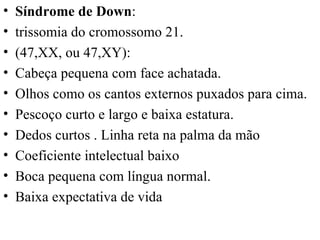 Síndrome de Down :  trissomia do cromossomo 21.  (47,XX, ou 47,XY):  Cabeça pequena com face achatada. Olhos como os cantos externos puxados para cima. Pescoço curto e largo e baixa estatura. Dedos curtos . Linha reta na palma da mão Coeficiente intelectual baixo Boca pequena com língua normal. Baixa expectativa de vida 