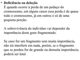 Deficiência ou deleção É quando ocorre à perda de um pedaço do cromossomo, em alguns casos essa perda é de quase todo o cromossomo, já em outros é só de uma pequena porção.  A sobrevivência do individuo vai depender da importância deste gene fragmentado.  Se caso for um fragmento sem muita importância, não irá interferir em nada, porém, se o fragmento que se perdeu for de grande ou demuita importância, poderá ser letal.  