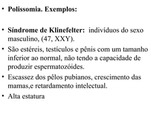 Polissomia. Exemplos:  Síndrome de Klinefelter:  indivíduos do sexo masculino, (47, XXY).  São estéreis, testículos e pênis com um tamanho inferior ao normal, não tendo a capacidade de produzir espermatozóides.  Escassez dos pêlos pubianos, crescimento das mamas,e retardamento intelectual.  Alta estatura 