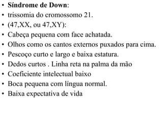 • Síndrome de Down:
• trissomia do cromossomo 21.
• (47,XX, ou 47,XY):
• Cabeça pequena com face achatada.
• Olhos como os cantos externos puxados para cima.
• Pescoço curto e largo e baixa estatura.
• Dedos curtos . Linha reta na palma da mão
• Coeficiente intelectual baixo
• Boca pequena com língua normal.
• Baixa expectativa de vida
 