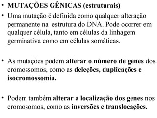 • MUTAÇÕES GÊNICAS (estruturais)
• Uma mutação é definida como qualquer alteração
permanente na estrutura do DNA. Pode ocorrer em
qualquer célula, tanto em células da linhagem
germinativa como em células somáticas.
• As mutações podem alterar o número de genes dos
cromossomos, como as deleções, duplicações e
isocromossomia.
• Podem também alterar a localização dos genes nos
cromosomos, como as inversões e translocações.
 