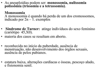 • As aneuploidias podem ser: monossomia, nulissomia
polissômia (trissomia e a tetrassomia).
Monossomia
A monossomia é quando há perda de um dos cromossomos,
indicado por 2n – 1. exemplos
• Síndrome de Turner: atinge indivíduos do sexo feminino
(cariótipo 45,X0).
• maioria dos casos se resultam em aborto.
• reconhecida no início da puberdade, ausência de
menstruação, não desenvolvimento dos órgãos sexuais,
ausência de pelos pubianos.
• estatura baixa, alterações cardíacas e ósseas, pescoço alado,
e fisionomia senil.
 