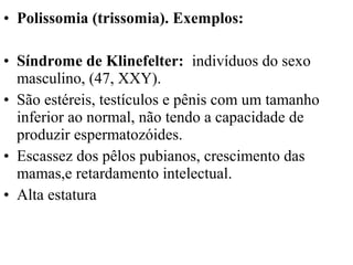 • Polissomia (trissomia). Exemplos:
• Síndrome de Klinefelter: indivíduos do sexo
masculino, (47, XXY).
• São estéreis, testículos e pênis com um tamanho
inferior ao normal, não tendo a capacidade de
produzir espermatozóides.
• Escassez dos pêlos pubianos, crescimento das
mamas,e retardamento intelectual.
• Alta estatura
 