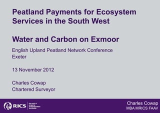 Peatland Payments for Ecosystem
Services in the South West

Water and Carbon on Exmoor
English Upland Peatland Network Conference
Exeter

13 November 2012

Charles Cowap
Chartered Surveyor

                                             Charles Cowap
                                             MBA MRICS FAAV
 