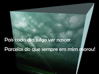 Pois cada dia julgo ver nascer Parcelas do que sempre em mim morou!