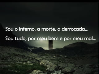 Sou o inferno, a morte, a derrocada… Sou tudo, por meu bem e por meu mal…