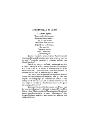 APRESENTAÇÃO DO LIVRO

                      “Tortura algoz”
                   “Escrevendo... Compondo...
                    Extravasando inspiração....
                      Cada vez que escrevo
                    Mesmo nas horas de lazer
                    Expondo-me aos leitores...
                          Que aperreio!
                        Espero que alguém
                       Ouça a minha voz...
                        Que tortura algoz.”
         Quantas vezes eu li e reli esses versos. O que na verdade
tem o autor Elvandro Burity para sentir tanta tortura ao escrever
um texto? Pelo escrito (sua alma) ou pelo que o seu leitor (sua
bússola) vai dizer?
         O que leva o autor, ora analisado e apresentado, a sentir-
se, assim, “aperreado” ao fazer sua catarse intelectual; ao mostrar
seus dotes artísticos, ao alinhavar pensamento poético tão
interessante como – “Só me sinto inteiro/Se me divido em amor...”-
ao extravasar sua ânsia de beber no cálice da poesia?
         Seria, então, um desejo forte que as pessoas queridas
lessem, mas sem saber se elas efetivamente iriam ler? Seria uma
angústia constante porque ele ainda não tem certeza se será
correspondido em suas idéias, em seus flertes românticos e em
suas mágoas? Em todas as situações e momentos pelos quais
passou enquanto escrevia?
         Quanto corri ao escritório de meu pai, com 25 anos para
lhe mostrar minha primeira publicação na área do Direito. Ele a
folheou e disse: “Muito bom o texto. Mas um escritor só é realmente
escritor, quando se comenta e se escreve sobre sua obra”. Um
impacto fulminante para quem, naquele momento, achava-se o rei
da Deusa Themis.
 