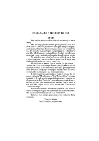 COMENTANDO A PRIMEIRA EDIÇÃO

                                 EU LI!
        Que satisfação ter às mãos, o livro do meu amigo e poeta
Burity.
        Que privilegio poder comentar que li e gostei do livro “Eu,
Poetificando”. O livro, já começou pela apresentação, simples,
ecologicamente correta de um conteúdo impar. É o tipo de livro
que devemos ter na estante para sempre pega-lo e relembrar o
que já foi lido. Para quem conhece Burity, fica fácil entender cada
prosa cada verso, é sentir a transformação das palavras em poesia.
        Na reflexão o autor, sita Camões no sentido, de que se faça
a leitura buscando a interpretação com sentimento de tomar para
si a imaginação existente, entre poesia e leitor.
        Escolhi dentre as poesias, a que se intitula “Por que escrevo?”
No meu ver, todo o livro se explica nestes versos, o poeta extravasa
seus sentimentos, expõe e mostra o amor pelo que se propõe a
fazer. Deixando a inspiração contemplar em cada verso, são vários
os momentos e sentimentos que iremos encontrar.
        É transparente a necessidade de escrever no que diz em
prosa , intitulada “Meu Coração...” Em “Tortura Algoz” mostra a
expectativa de cada um, na necessidade de se fazer presente em
alguma situação. Em “Caminhar”, sinto a força e vontade do autor,
de cada vez mais criar seus momentos poéticos. Que na parceria
das amizades, vejam um ao outro, como você descreve em
“Amizade e amigo”.
        Buscar sentimentos, olhar todos os versos com alma de
artista, se fazer personagem em cada leitura, em “Eu Poetificando”,
tem todos os sentimentos em um só, o prazer de ler.
        Parabéns meu amigo, que honra poder participar deste
momento.
                             Carmem Sandra
                     http://porta-joia.blogspot.com
 
