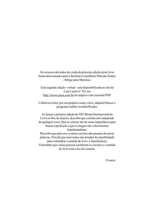Os recursos advindos da venda da primeira edição deste livro
foram direcionados para o Instituto Conselheiro Macedo Soares
                   - Abrigo para Meninas -

 Esta segunda edição - virtual - será disponibilizada no site da
                   Loja Cayrú nº 762 em
  http://www.cayru.com.br em arquivo com extensão PDF

Caberá ao leitor, por usa própria conta e risco, adquirir/baixar o
               programa Adobe Acrobat Reader.

  Ao lançar a primeira edição da XIV Bienal Internacional do
 Livro no Rio de Janeiro, descobri que a minha arte independe
de qualquer coisa. Que as críticas são de suma importância para
     buscar a perfeição e que os elogios são valiosíssimos
                        impulsionadores.
 Descobri que para uns os meus escritos não passam de meras
 palavras. Percebi que nem todos são dotados de sensibilidade
       para vislumbrar o sentido do livro: a beneficência.
Vislumbrei que várias pessoas receberam os escritos e o sentido
                 do livro com a luz do coração.


                                                         O autor.
 