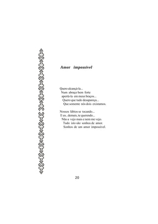 Amor impossível




Quero alcançá-la...
 Num abraço bem forte
 apertá-la em meus braços...
  Quero que tudo desapareça...
  Que somente nós dois existamos.

Nossos lábios se tocando...
E eu , demais, te querendo...
 Não a vejo mais e nem me vejo.
  Tudo isto são sonhos de amor.
  Sonhos de um amor impossível.




          20
 